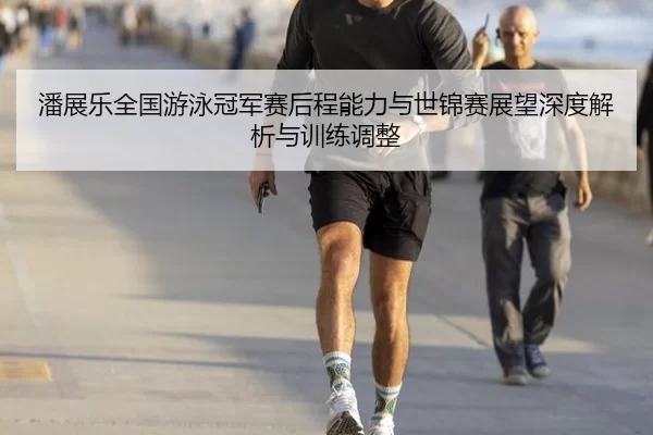 潘展乐全国游泳冠军赛后程能力与世锦赛展望深度解析与训练调整