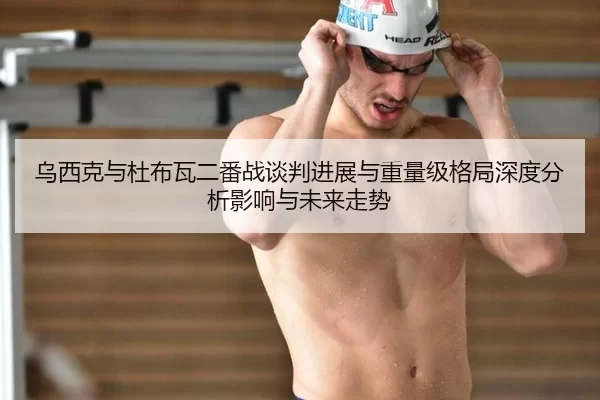 乌西克与杜布瓦二番战谈判进展与重量级格局深度分析影响与未来走势