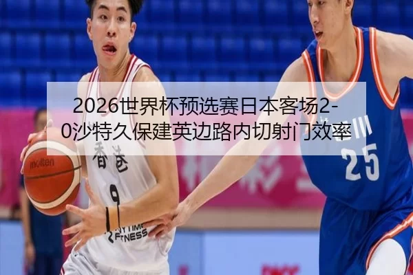 2026世界杯预选赛日本客场2-0沙特久保建英边路内切射门效率